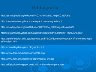http://es.wikipedia.org/wiki/Andr%C3%A9-Marie_Amp%C3%A8re
http://centrobioenergetica.squarespace.com/magnetismo/
http://es.wikipedia.org/wiki/Saturaci%C3%B3n_%28magnetismo%29
https://es.answers.yahoo.com/question/index?qid=20091027114300AA53eer
http://teleformacion.edu.aytolacoruna.es/FISICA/document/teoria/A_Franco/elecmagn
et/fem/fem.htm
http://ronald-leydeampere.blogspot.com/
http://www.ifent.org/lecciones/CAP07.asp
http://www.ifent.org/lecciones/cap07/cap07-06.asp
http://elfisicoloco.blogspot.com/2013/02/ley-de-ampere.html
Bibliografía
 
