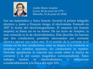 Fue un matemático y físico francés. Inventó el primer telégrafo
eléctrico y, junto a François Arago, el electroimán. Formuló en
1827 la teoría del electromagnetismo. El amperio (en francés
ampère) se llama así en su honor. De las leyes de Ampère, la
más conocida es la de electrodinámica. Esta describe las fuerzas
que dos conductores paralelos atravesados por corriente
eléctrica ejercen uno sobre otro. Si el sentido de la corriente es el
mismo en los dos conductores, estos se atraen; si la corriente se
desplaza en sentidos opuestos, los conductores se repelen.
Describe igualmente la relación que existe entre la fuerza de
corriente y la del campo magnético correspondiente. Estos
trabajos fundan la electrodinámica e influencian
considerablemente a la física del siglo XIX.
André-Marie Ampère
(Lyon, 20 de enero de 1775 -
Marsella, 10 de junio de 1836)
 