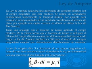 Tiene una analogía con el teorema de Gauss aplicado al campoTiene una analogía con el teorema de Gauss aplicado al campo
eléctrico. De la misma forma que el teorema de Gauss es útil para eleléctrico. De la misma forma que el teorema de Gauss es útil para el
cálculo del campo eléctrico creado por determinadas distribuciones decálculo del campo eléctrico creado por determinadas distribuciones de
carga, la ley de Ampére también es útil para el cálculo de camposcarga, la ley de Ampére también es útil para el cálculo de campos
magnéticos creados por determinadas distribuciones de corriente.magnéticos creados por determinadas distribuciones de corriente.
La ley de Ampére dice: "La circulación de un campo magnético a loLa ley de Ampére dice: "La circulación de un campo magnético a lo
largo de una línea cerrada es igual al producto de mlargo de una línea cerrada es igual al producto de m00 por la intensidad por la intensidad
neta que atraviesa el área limitada por la trayectoria".neta que atraviesa el área limitada por la trayectoria".
Ley de Ampere
La Ley de Ampere relaciona una intensidad de corriente eléctrica conLa Ley de Ampere relaciona una intensidad de corriente eléctrica con
el campo magnético que ésta produce. Se utiliza en conductoresel campo magnético que ésta produce. Se utiliza en conductores
considerados teóricamente de longitud infinita, por ejemplo paraconsiderados teóricamente de longitud infinita, por ejemplo para
calcular el campo alrededor de un conductor rectilíneo (a diferencia decalcular el campo alrededor de un conductor rectilíneo (a diferencia de
otros, por ejemplo una espira cerrada, en dónde se utiliza la Ley deotros, por ejemplo una espira cerrada, en dónde se utiliza la Ley de
Biot-Savart).Biot-Savart).
 