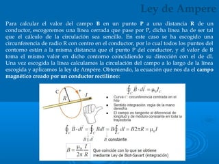 Para calcular el valor del campo B en un punto P a una distancia R de un
conductor, escogeremos una línea cerrada que pase por P, dicha línea ha de ser tal
que el cálculo de la circulación sea sencillo. En este caso se ha escogido una
circunferencia de radio R con centro en el conductor, por lo cual todos los puntos del
contorno están a la misma distancia que el punto P del conductor, y el valor de B
toma el mismo valor en dicho contorno coincidiendo su dirección con el de dl.
Una vez escogida la línea calculamos la circulación del campo a lo largo de la línea
escogida y aplicamos la ley de Ampére. Obteniendo, la ecuación que nos da el campo
magnético creado por un conductor rectilíneo:
Ley de Ampere
 