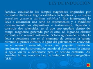 LEY DE INDUCCIÓN
Faraday, estudiando los campos magnéticos originados por
corrientes eléctricas, llega a establecer la hipótesis: ¿Los campos
magnéticos generarán corrientes eléctricas?. Esta interrogante lo
llevó a desarrollar una serie de experimentos y a modificar
constantemente los dispositivos e instrumentos, llegando a
construir dos solenoides, en el que uno quedara dentro del
campo magnético generado por el otro, no logrando obtener
corriente en el segundo solenoide. Solo la agudeza de Faraday lo
lleva a percatarse que en el momento de conectar la batería
cerrando el primer circuito, la aguja del galvanómetro conectado
en el segundo solenoide, acusa una pequeña desviación;
igualmente queda sorprendido cuando al desconectar la batería,
la aguja vuelve a deflectarse pero en sentido contrario. Así
descubre la hoy conocida Ley de Inducción Electromagnética.
(1831)
 