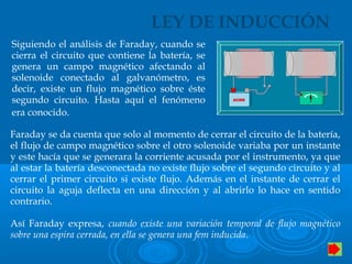 LEY DE INDUCCIÓN
Siguiendo el análisis de Faraday, cuando se
cierra el circuito que contiene la batería, se
genera un campo magnético afectando al
solenoide conectado al galvanómetro, es
decir, existe un flujo magnético sobre éste
segundo circuito. Hasta aquí el fenómeno
era conocido.
ACMEACMEACMEACMEACMEACME
Faraday se da cuenta que solo al momento de cerrar el circuito de la batería,
el flujo de campo magnético sobre el otro solenoide variaba por un instante
y este hacía que se generara la corriente acusada por el instrumento, ya que
al estar la batería desconectada no existe flujo sobre el segundo circuito y al
cerrar el primer circuito si existe flujo. Además en el instante de cerrar el
circuito la aguja deflecta en una dirección y al abrirlo lo hace en sentido
contrario.
Así Faraday expresa, cuando existe una variación temporal de flujo magnético
sobre una espira cerrada, en ella se genera una fem inducida.
 