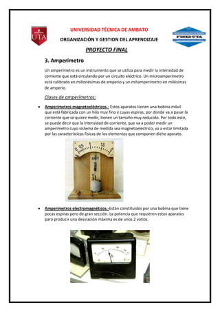 UNIVERSIDAD TÉCNICA DE AMBATO
ORGANIZACIÓN Y GESTION DEL APRENDIZAJE

PROYECTO FINAL
3. Amperímetro
Un amperímetro es un instrumento que se utiliza para medir la intensidad de
corriente que está circulando por un circuito eléctrico. Un microamperímetro
está calibrado en millonésimas de amperio y un miliamperímetro en milésimas
de amperio.

Clases de amperímetros:
Amperímetros magnetoeléctricos.- Estos aparatos tienen una bobina móvil
que está fabricada con un hilo muy fino y cuyas espiras, por donde va a pasar la
corriente que se quiere medir, tienen un tamaño muy reducido. Por todo esto,
se puede decir que la intensidad de corriente, que va a poder medir un
amperímetro cuyo sistema de medida sea magnetoeléctrico, va a estar limitada
por las características físicas de los elementos que componen dicho aparato.

Amperímetros electromagnéticos.-Están constituidos por una bobina que tiene
pocas espiras pero de gran sección. La potencia que requieren estos aparatos
para producir una desviación máxima es de unos 2 vatios.

 