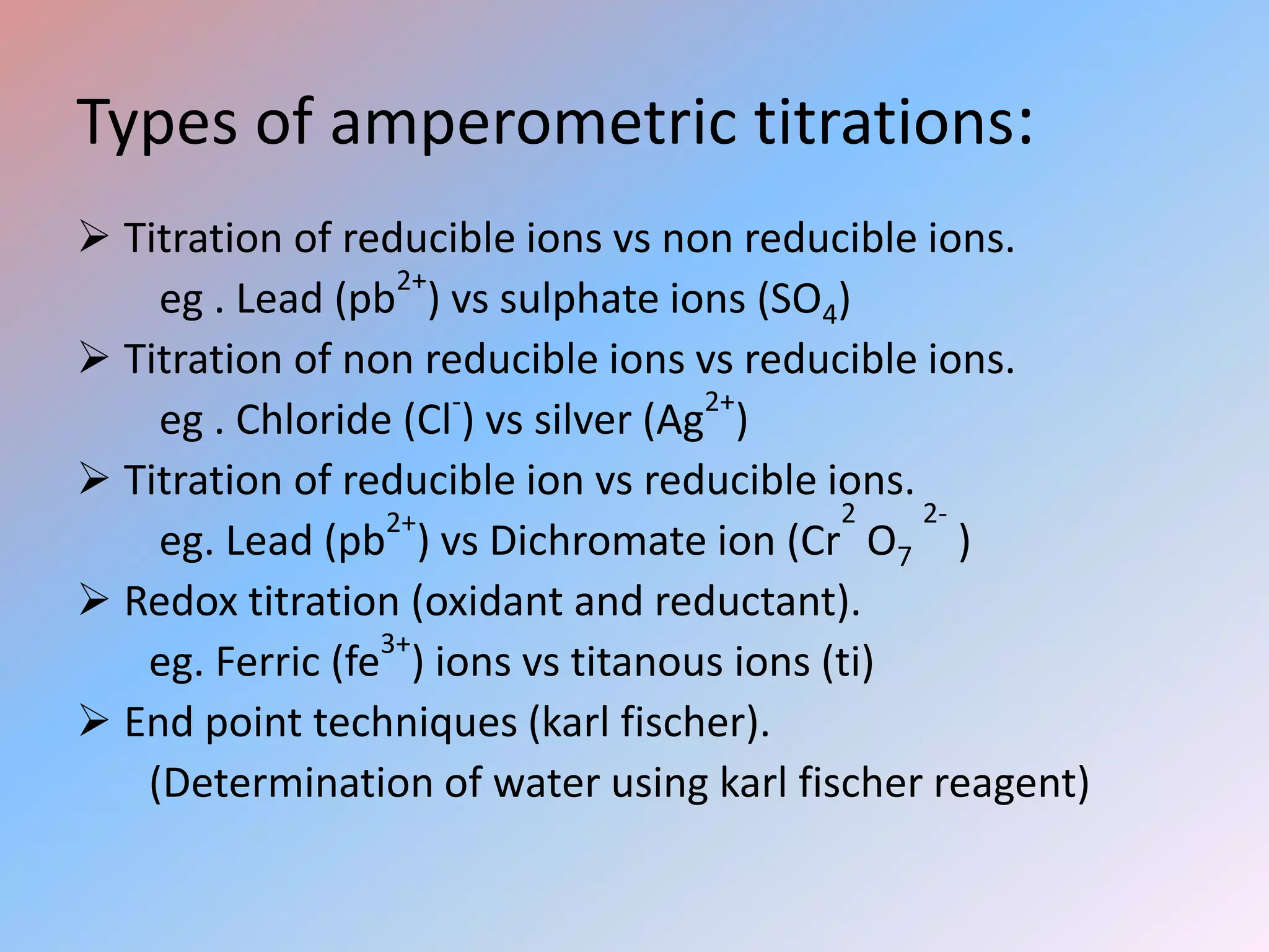 Types of amperometric titrations:
 Titration of reducible ions vs non reducible ions.
eg . Lead (pb2+
) vs sulphate ions (SO4)
 Titration of non reducible ions vs reducible ions.
eg . Chloride (Cl-
) vs silver (Ag2+
)
 Titration of reducible ion vs reducible ions.
eg. Lead (pb2+
) vs Dichromate ion (Cr
2
O7
2-
)
 Redox titration (oxidant and reductant).
eg. Ferric (fe3+
) ions vs titanous ions (ti)
 End point techniques (karl fischer).
(Determination of water using karl fischer reagent)
 