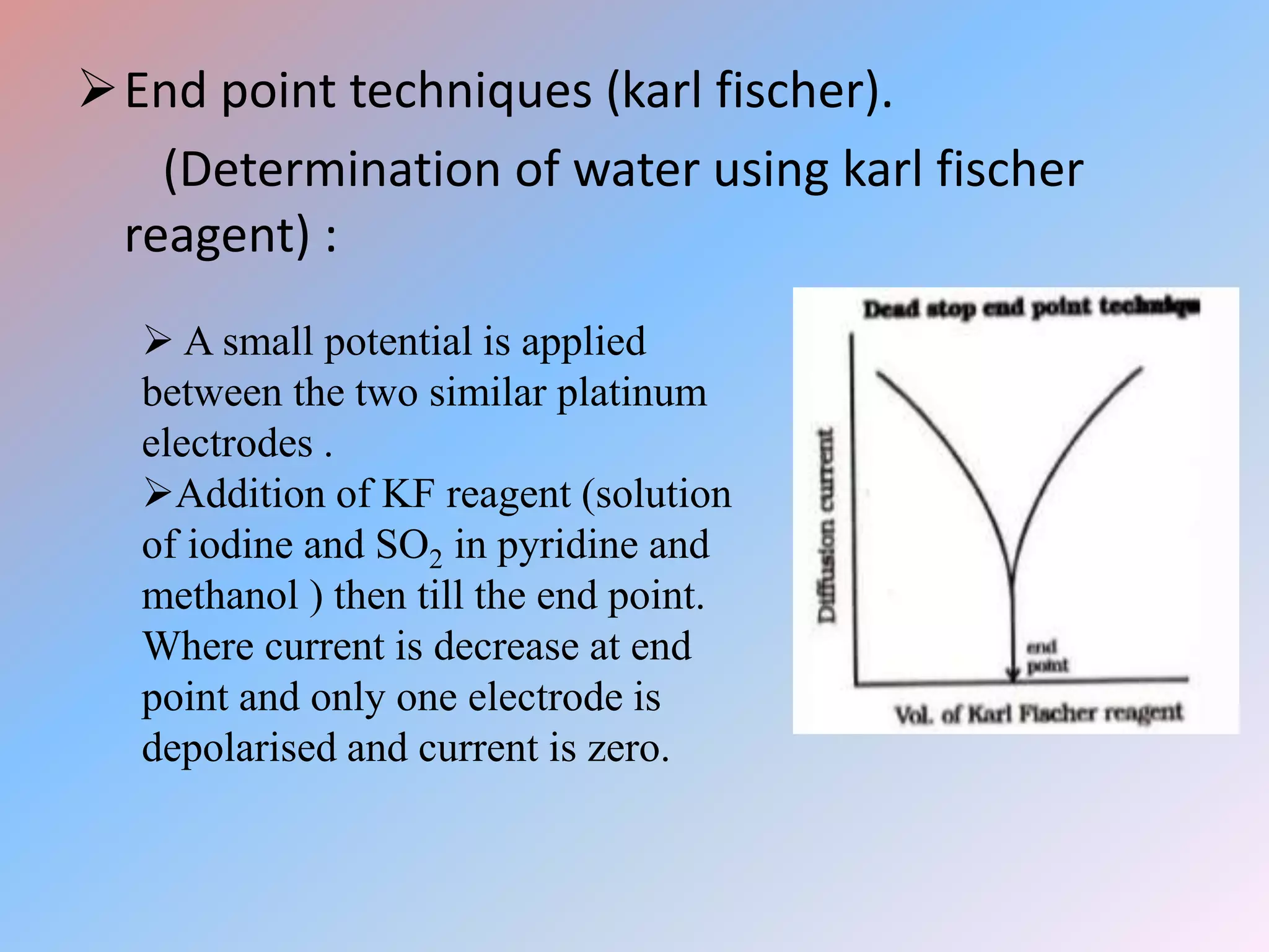 End point techniques (karl fischer).
(Determination of water using karl fischer
reagent) :
 A small potential is applied
between the two similar platinum
electrodes .
Addition of KF reagent (solution
of iodine and SO2 in pyridine and
methanol ) then till the end point.
Where current is decrease at end
point and only one electrode is
depolarised and current is zero.
 