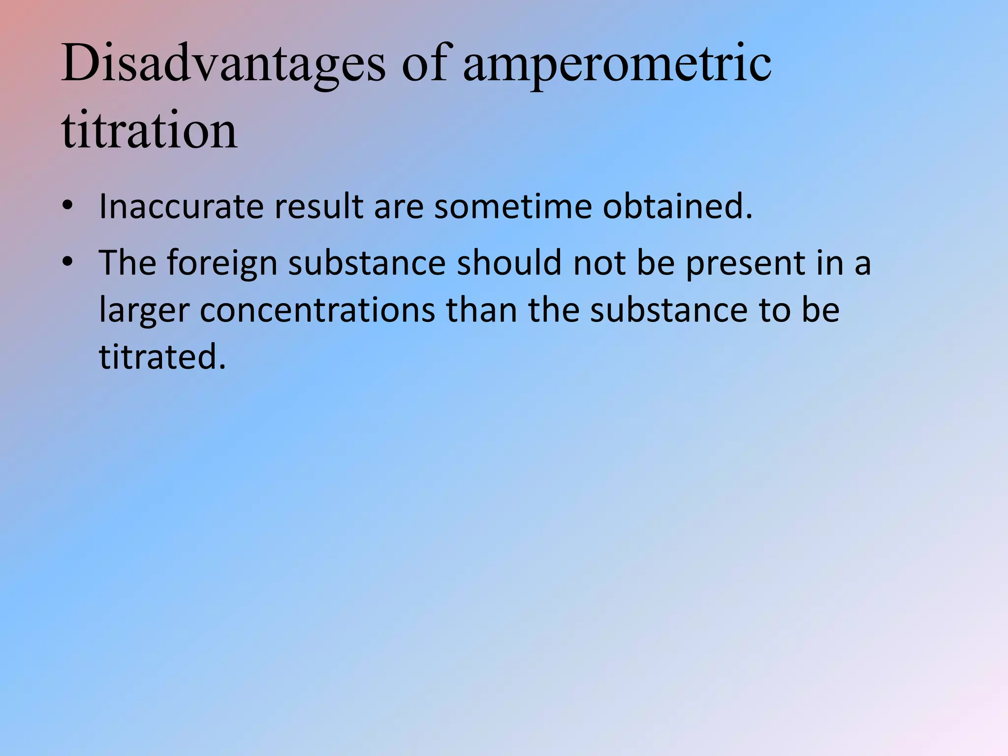 Disadvantages of amperometric
titration
• Inaccurate result are sometime obtained.
• The foreign substance should not be present in a
larger concentrations than the substance to be
titrated.
 