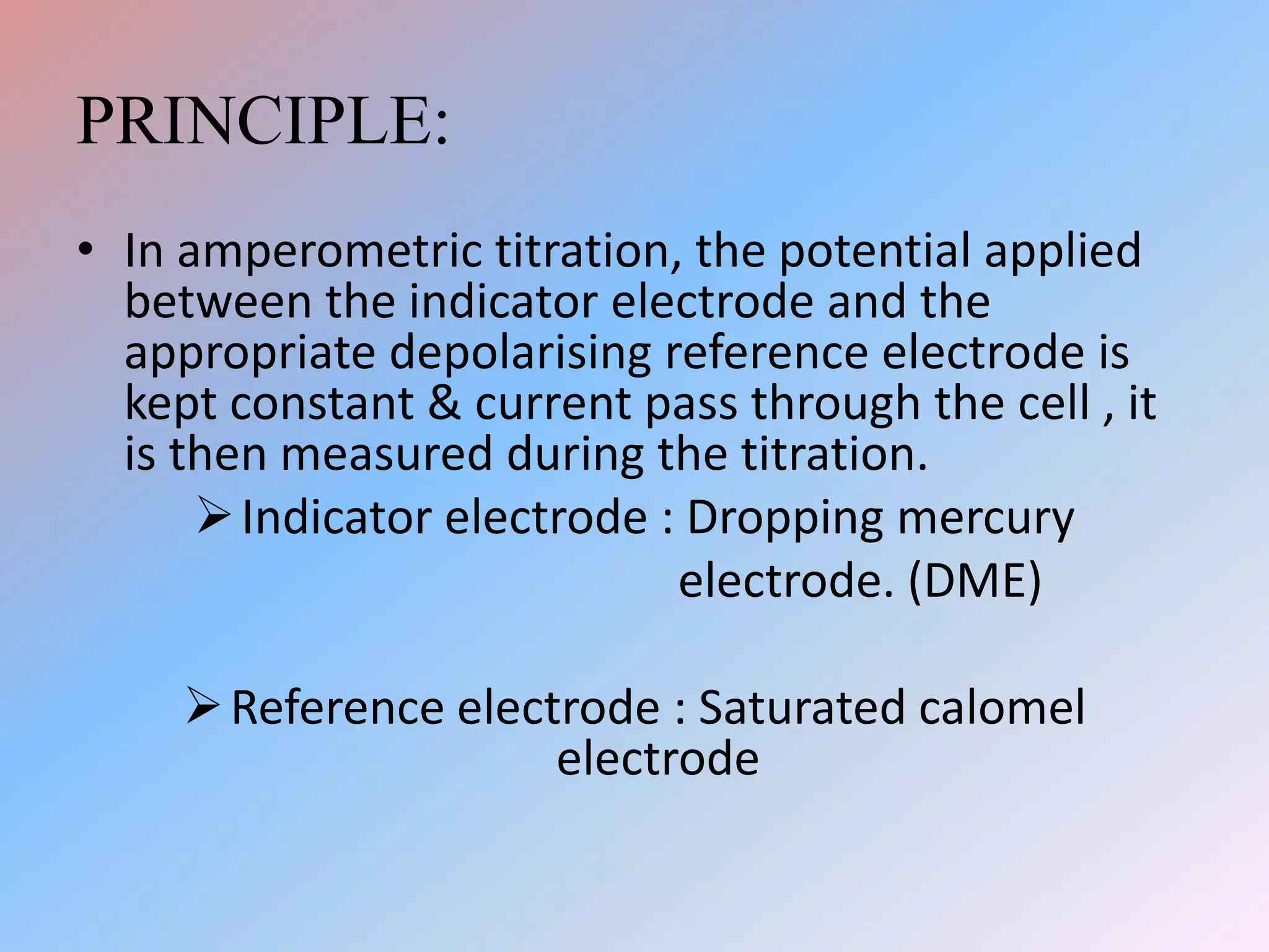 PRINCIPLE:
• In amperometric titration, the potential applied
between the indicator electrode and the
appropriate depolarising reference electrode is
kept constant & current pass through the cell , it
is then measured during the titration.
Indicator electrode : Dropping mercury
electrode. (DME)
Reference electrode : Saturated calomel
electrode
 