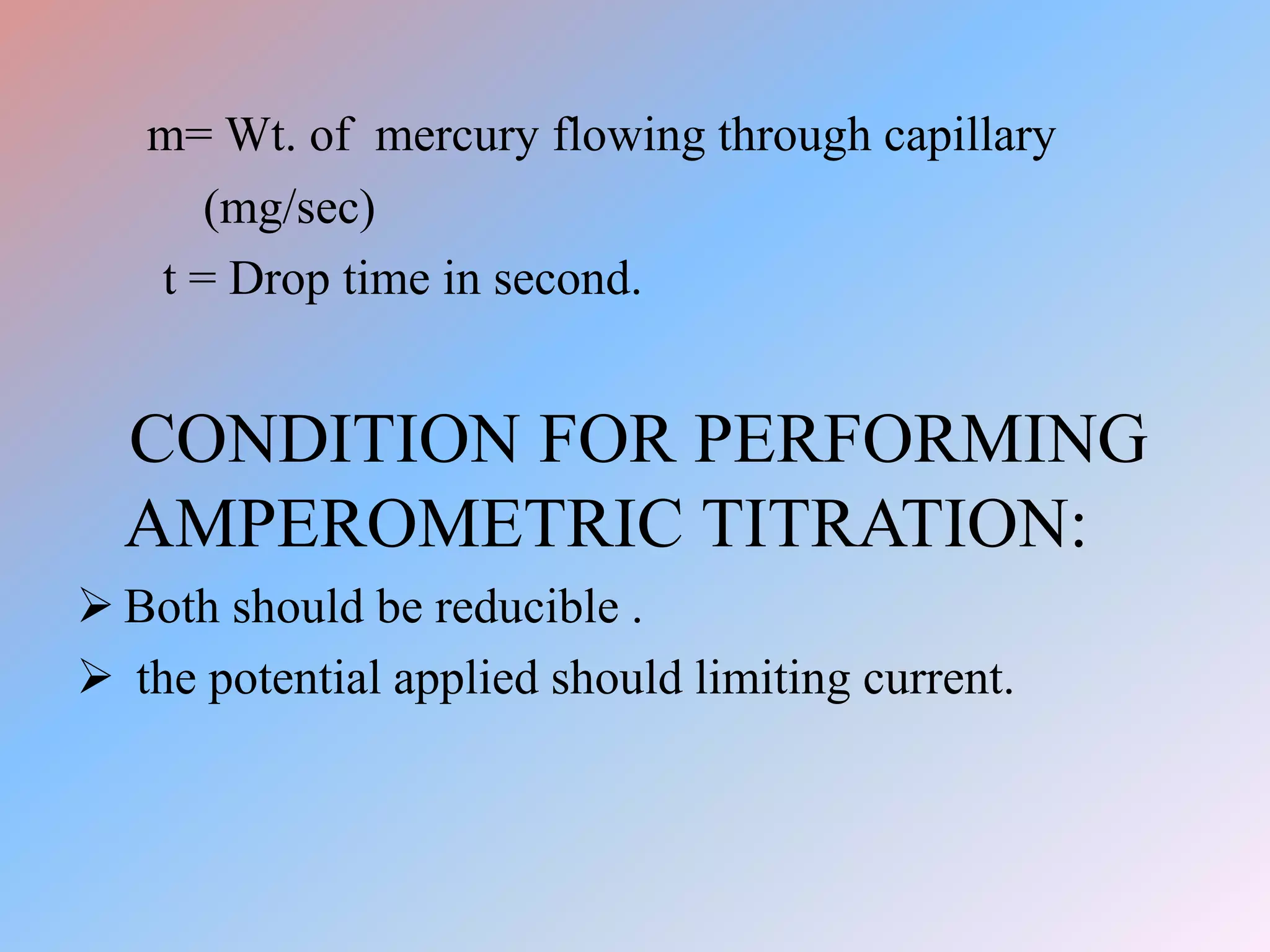 m= Wt. of mercury flowing through capillary
(mg/sec)
t = Drop time in second.
CONDITION FOR PERFORMING
AMPEROMETRIC TITRATION:
 Both should be reducible .
 the potential applied should limiting current.
 