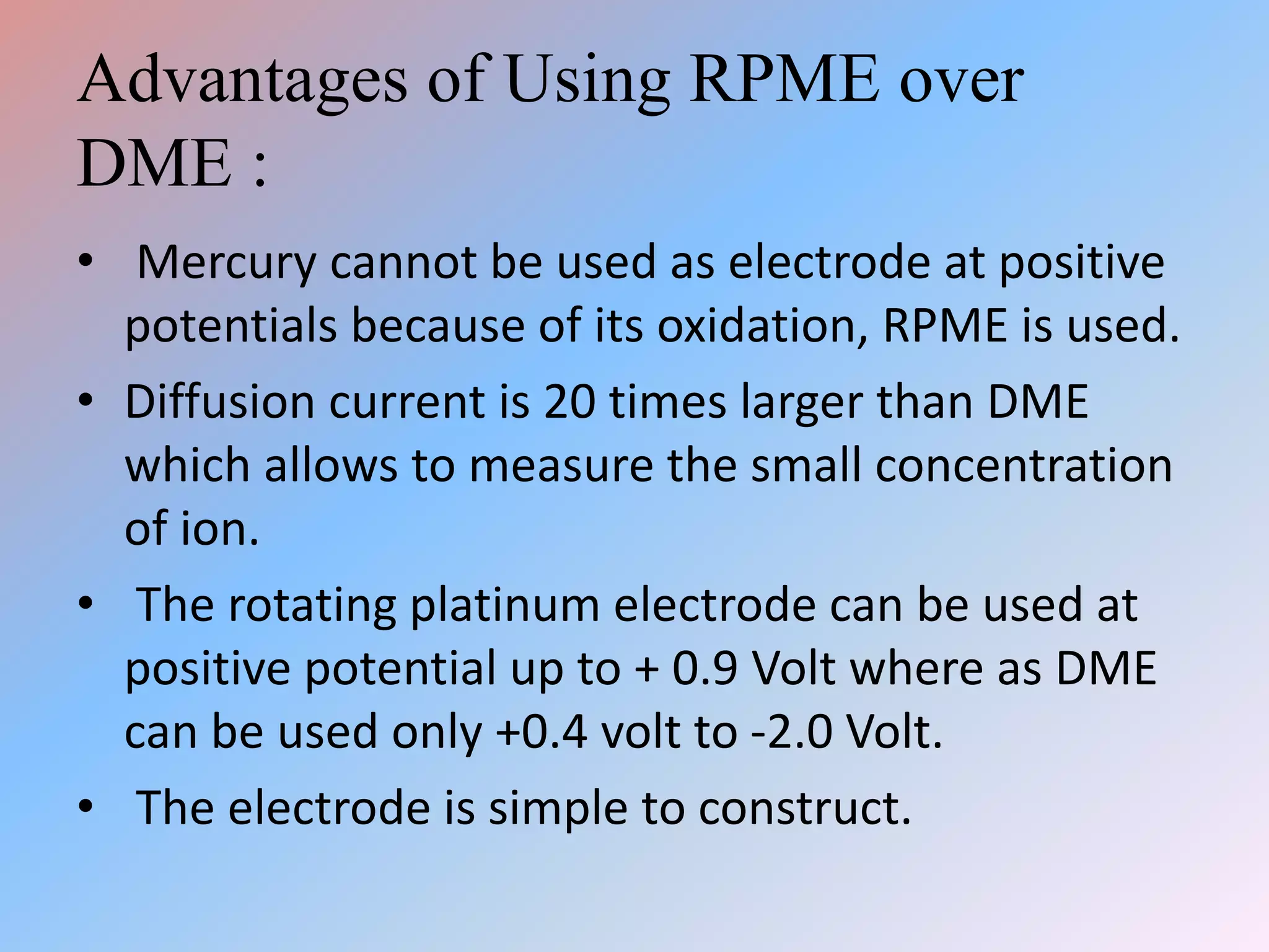 Advantages of Using RPME over
DME :
• Mercury cannot be used as electrode at positive
potentials because of its oxidation, RPME is used.
• Diffusion current is 20 times larger than DME
which allows to measure the small concentration
of ion.
• The rotating platinum electrode can be used at
positive potential up to + 0.9 Volt where as DME
can be used only +0.4 volt to -2.0 Volt.
• The electrode is simple to construct.
 