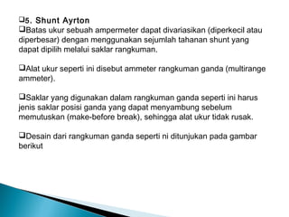 5 . Shunt Ayrton
Batas ukur sebuah ampermeter dapat divariasikan (diperkecil atau
diperbesar) dengan menggunakan sejumlah tahanan shunt yang
dapat dipilih melalui saklar rangkuman.

Alat ukur seperti ini disebut ammeter rangkuman ganda (multirange
ammeter).

Saklar yang digunakan dalam rangkuman ganda seperti ini harus
jenis saklar posisi ganda yang dapat menyambung sebelum
memutuskan (make-before break), sehingga alat ukur tidak rusak.

Desain dari rangkuman ganda seperti ni ditunjukan pada gambar
berikut
 