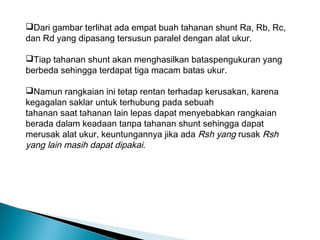 Dari gambar terlihat ada empat buah tahanan shunt Ra, Rb, Rc,
dan Rd yang dipasang tersusun paralel dengan alat ukur.

Tiap tahanan shunt akan menghasilkan bataspengukuran yang
berbeda sehingga terdapat tiga macam batas ukur.

Namun rangkaian ini tetap rentan terhadap kerusakan, karena
kegagalan saklar untuk terhubung pada sebuah
tahanan saat tahanan lain lepas dapat menyebabkan rangkaian
berada dalam keadaan tanpa tahanan shunt sehingga dapat
merusak alat ukur, keuntungannya jika ada Rsh yang rusak Rsh
yang lain masih dapat dipakai.
 