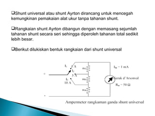 Shunt universal atau shunt Ayrton dirancang untuk mencegah
kemungkinan pemakaian alat ukur tanpa tahanan shunt.

Rangkaian shunt Ayrton dibangun dengan memasang sejumlah
tahanan shunt secara seri sehingga diperoleh tahanan total sedikit
lebih besar.

Berikut dilukiskan bentuk rangkaian dari shunt universal
 