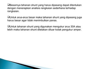 Besarnya tahanan shunt yang harus dipasang dapat ditentukan
dengan menerapkan analisis rangkaian sederhana terhadap
rangkaian.

Untuk arus-arus besar maka tahanan shunt yang dipasang juga
harus besar agar tidak menimbulkan panas.

Untuk tahanan shunt yang digunakan mengukur arus 30A atau
lebih maka tahanan shunt diletakan diluar kotak pengukur amper.
 