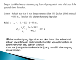 Tahanan shunt yang digunakan alat ukur dasar bisa terbuat dari
sebuah kawat tahanan bertemperatur konstan yang ditempatkan di
dalam instrumen atau sebuah tahanan
shunt luar (manganin atau konstantan) yang memiliki tahanan yang
sangat rendah.
 