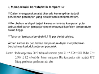 3. Memperbaiki karakteristik temperatur

Dalam menggunakan alat ukur ada kemungkinan terjadi
perubahan-perubahan yang diakibatkan oleh temperature.

Perubahan ini dapat terjadi karena umumnya kumparan putar
terbuat dari bahan tembaga yang mempunyai koefisien temperature
cukup tinggi.

Tahanan tembaga berubah 0,4 % per derjat celcius.

Oleh karena itu perubahan temperature dapat menyebabkan
berubahnya kedudukan jarum penunjuk.
 