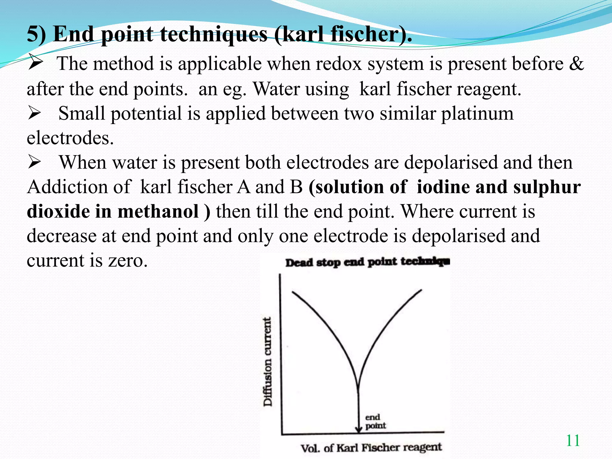 11
5) End point techniques (karl fischer).
 The method is applicable when redox system is present before &
after the end points. an eg. Water using karl fischer reagent.
 Small potential is applied between two similar platinum
electrodes.
 When water is present both electrodes are depolarised and then
Addiction of karl fischer A and B (solution of iodine and sulphur
dioxide in methanol ) then till the end point. Where current is
decrease at end point and only one electrode is depolarised and
current is zero.
 