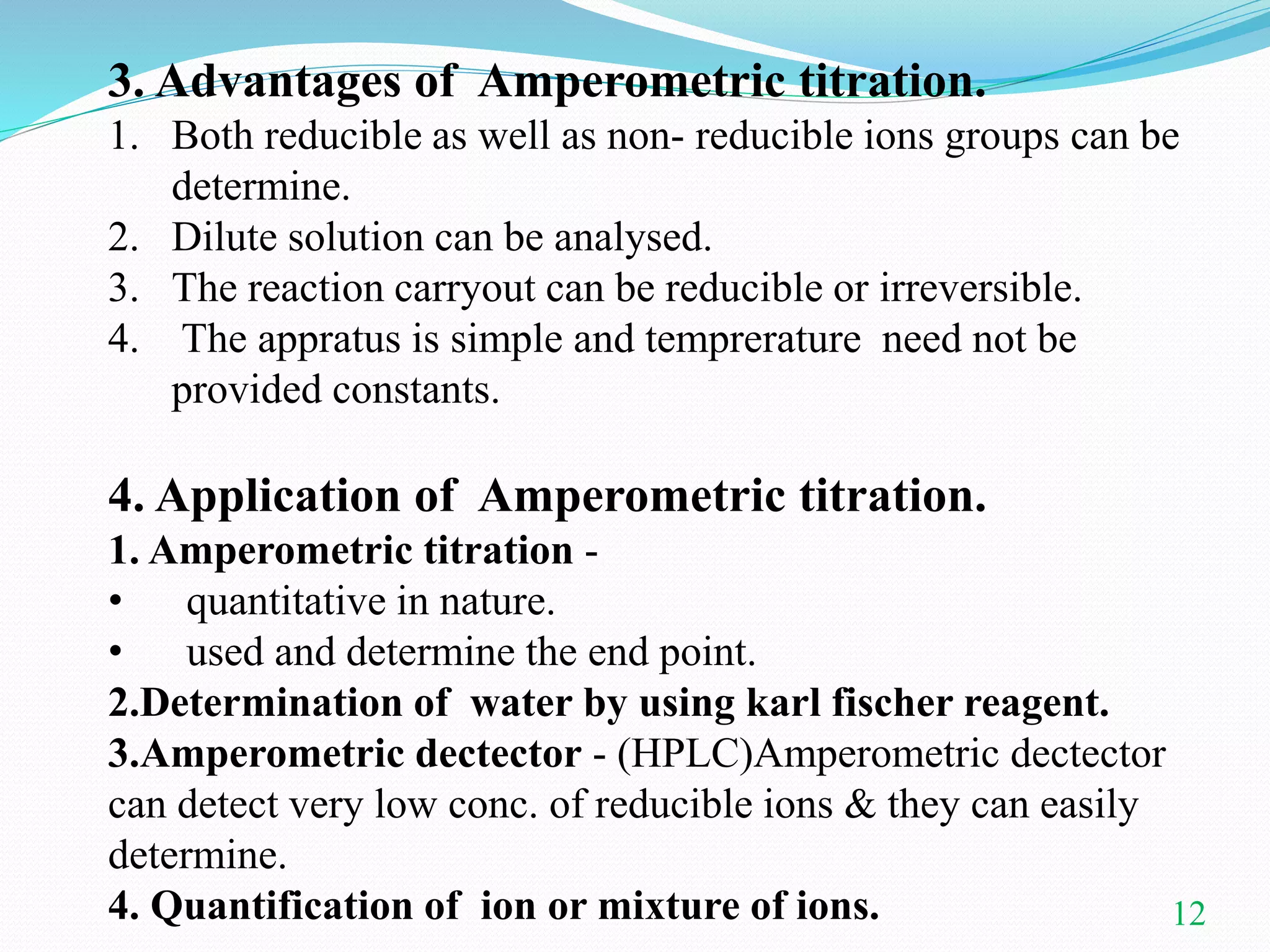 12
3. Advantages of Amperometric titration.
1. Both reducible as well as non- reducible ions groups can be
determine.
2. Dilute solution can be analysed.
3. The reaction carryout can be reducible or irreversible.
4. The appratus is simple and temprerature need not be
provided constants.
4. Application of Amperometric titration.
1. Amperometric titration -
• quantitative in nature.
• used and determine the end point.
2.Determination of water by using karl fischer reagent.
3.Amperometric dectector - (HPLC)Amperometric dectector
can detect very low conc. of reducible ions & they can easily
determine.
4. Quantification of ion or mixture of ions.
 