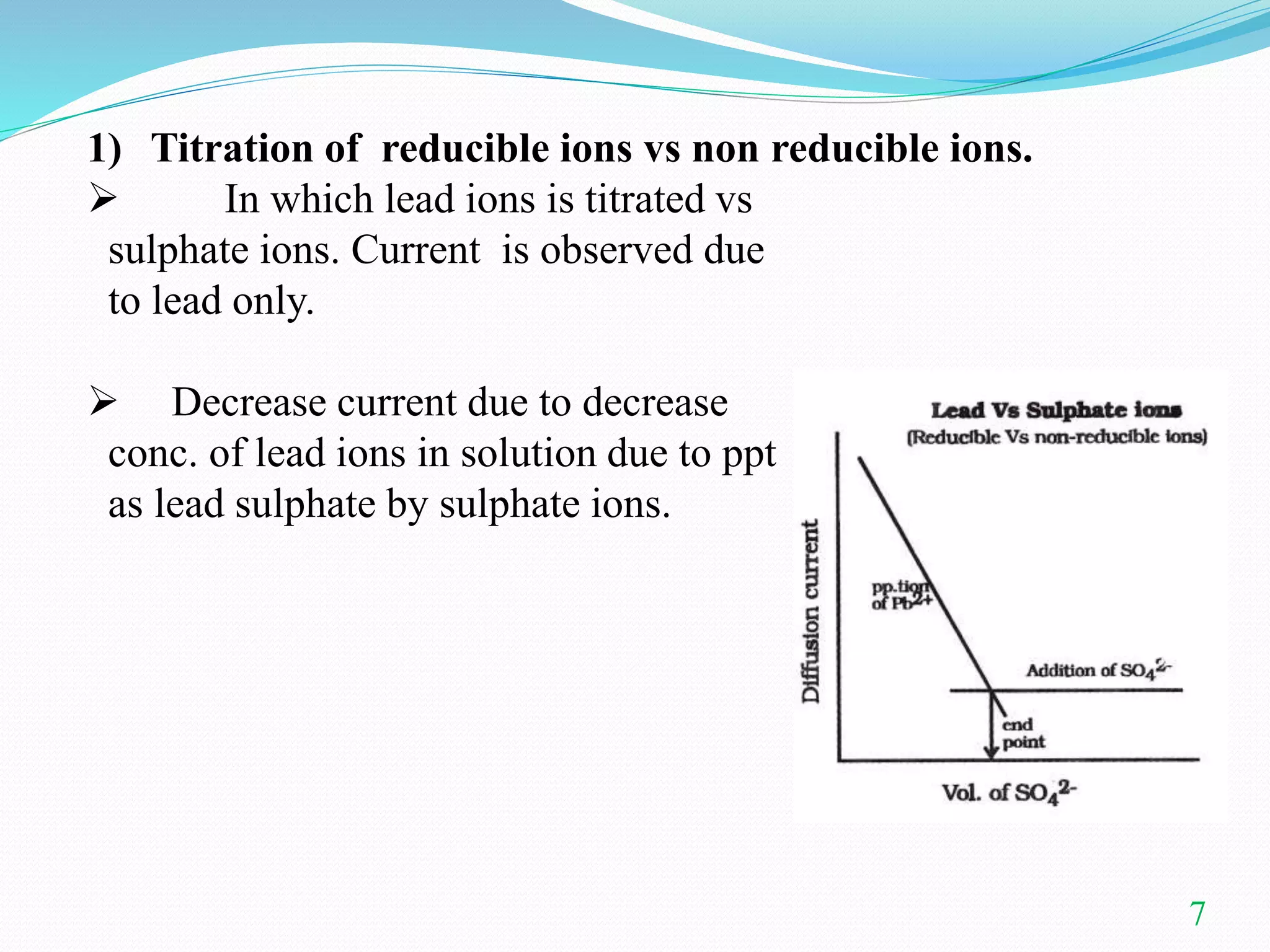 1) Titration of reducible ions vs non reducible ions.
 In which lead ions is titrated vs
sulphate ions. Current is observed due
to lead only.
 Decrease current due to decrease
conc. of lead ions in solution due to ppt
as lead sulphate by sulphate ions.
7
 