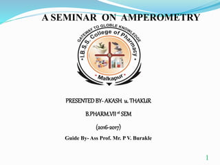 1
A SEMINAR ON AMPEROMETRY
PRESENTEDBY- AKASH u. THAKUR
B.PHARM.VII st SEM
(2016-2017)
Guide By- Ass Prof. Mr. P V. Burakle
 