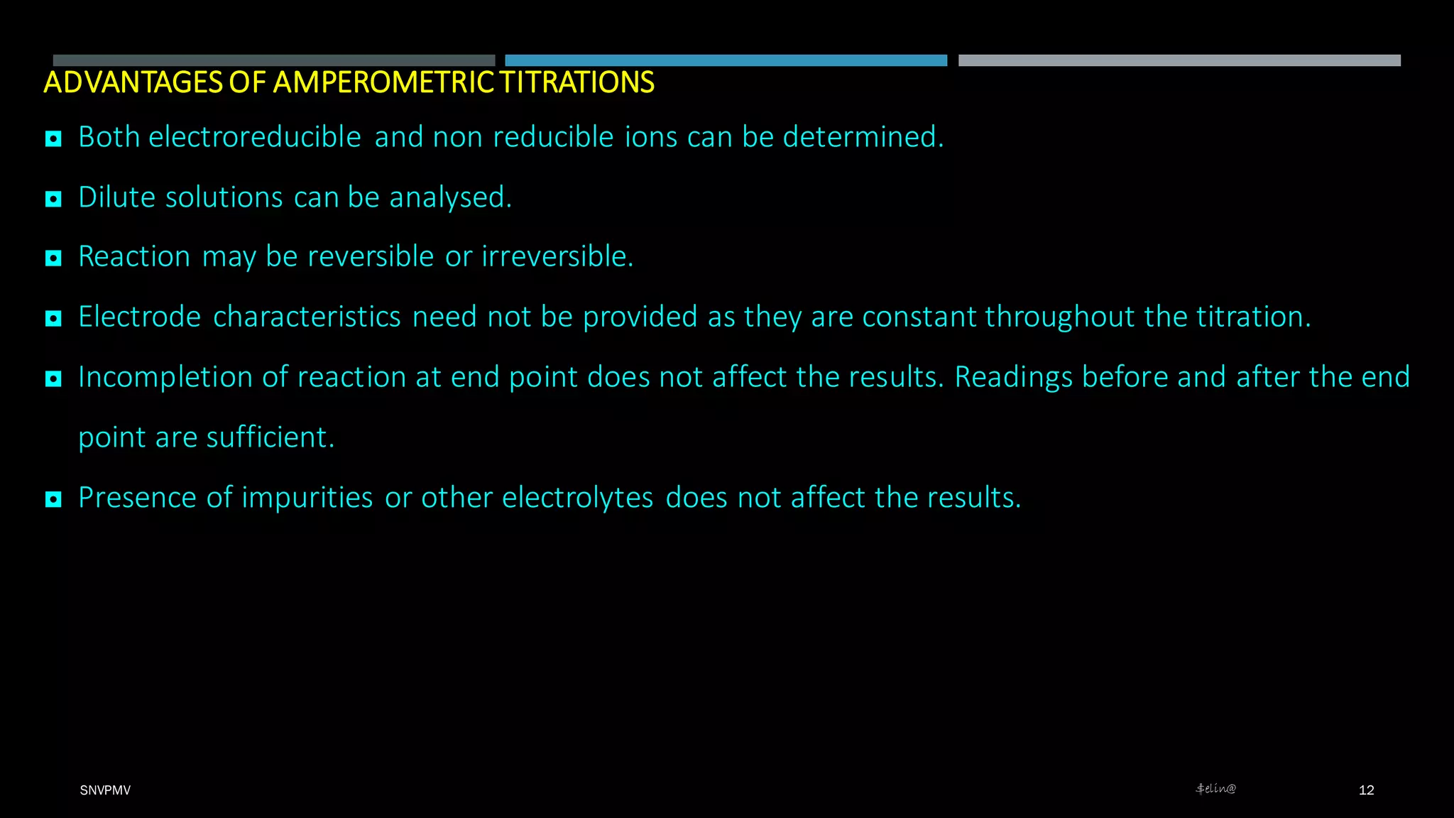 ADVANTAGES OF AMPEROMETRIC TITRATIONS
◘ Both electroreducible and non reducible ions can be determined.
◘ Dilute solutions can be analysed.
◘ Reaction may be reversible or irreversible.
◘ Electrode characteristics need not be provided as they are constant throughout the titration.
◘ Incompletion of reaction at end point does not affect the results. Readings before and after the end
point are sufficient.
◘ Presence of impurities or other electrolytes does not affect the results.
SNVPMV $elin@ 12
 
