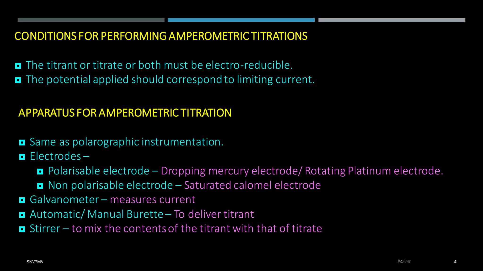 $elin@SNVPMV 4
CONDITIONSFOR PERFORMING AMPEROMETRIC TITRATIONS
◘ The titrant or titrate or both must be electro-reducible.
◘ The potential applied should correspondto limiting current.
APPARATUSFOR AMPEROMETRIC TITRATION
◘ Same as polarographic instrumentation.
◘ Electrodes –
◘ Polarisable electrode – Dropping mercury electrode/ Rotating Platinum electrode.
◘ Non polarisable electrode – Saturated calomel electrode
◘ Galvanometer – measures current
◘ Automatic/ Manual Burette– To deliver titrant
◘ Stirrer – to mix the contentsof the titrant with that of titrate
 