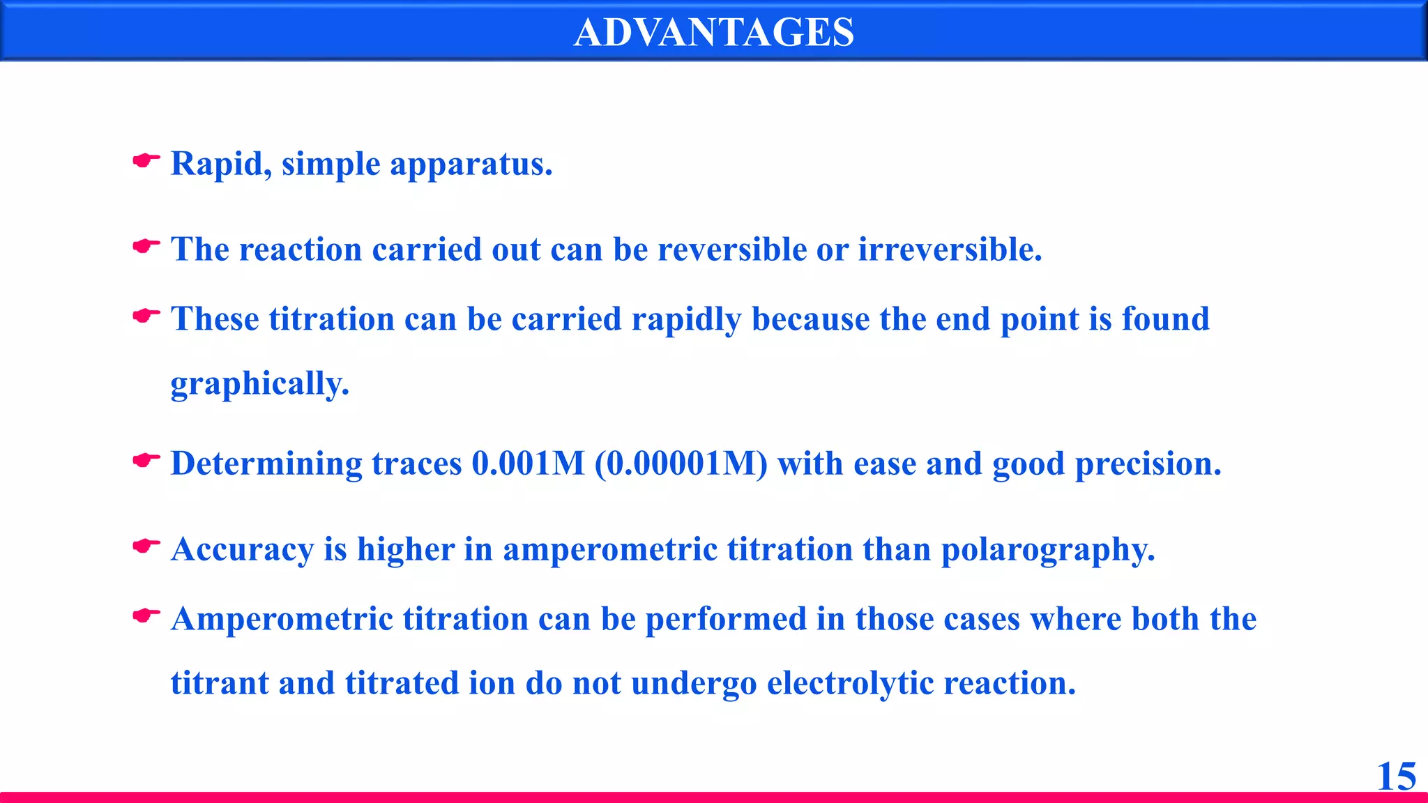 ADVANTAGES
15
 Rapid, simple apparatus.
 The reaction carried out can be reversible or irreversible.
 These titration can be carried rapidly because the end point is found
graphically.
 Determining traces 0.001M (0.00001M) with ease and good precision.
 Accuracy is higher in amperometric titration than polarography.
 Amperometric titration can be performed in those cases where both the
titrant and titrated ion do not undergo electrolytic reaction.
 