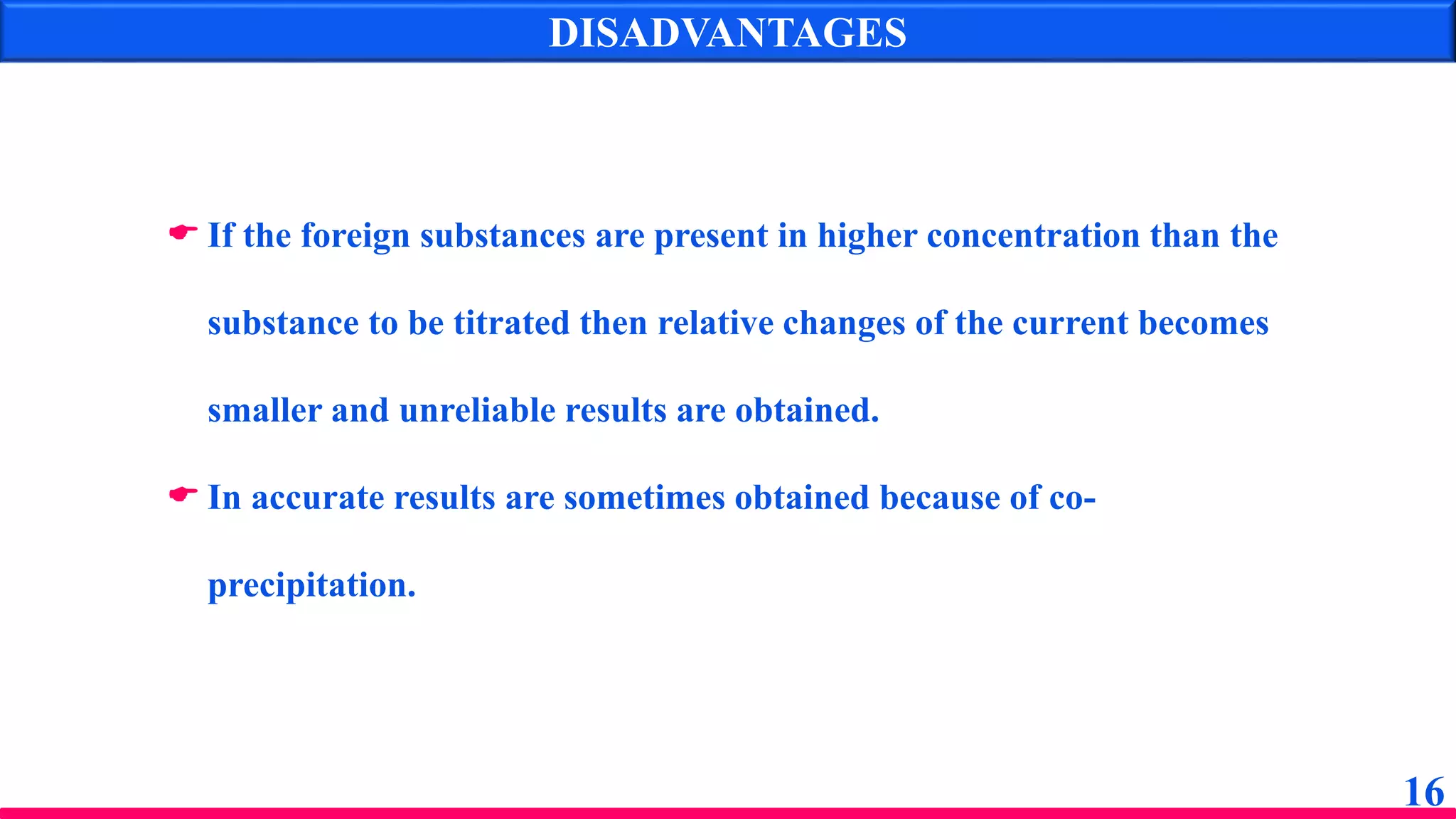 DISADVANTAGES
16
 If the foreign substances are present in higher concentration than the
substance to be titrated then relative changes of the current becomes
smaller and unreliable results are obtained.
 In accurate results are sometimes obtained because of co-
precipitation.
 