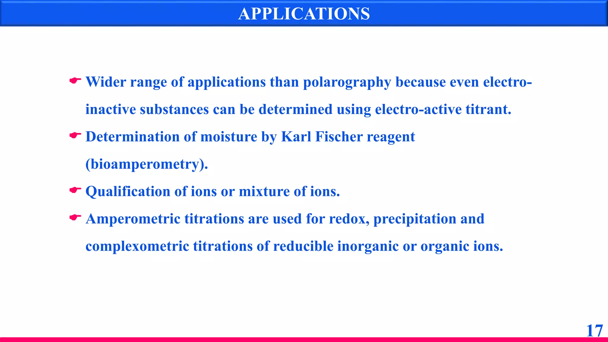APPLICATIONS
17
 Wider range of applications than polarography because even electro-
inactive substances can be determined using electro-active titrant.
 Determination of moisture by Karl Fischer reagent
(bioamperometry).
 Qualification of ions or mixture of ions.
 Amperometric titrations are used for redox, precipitation and
complexometric titrations of reducible inorganic or organic ions.
 