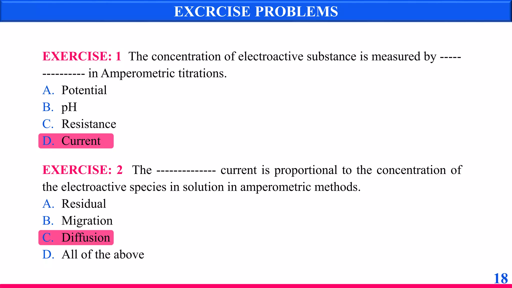 EXCRCISE PROBLEMS
EXERCISE: 1 The concentration of electroactive substance is measured by -----
---------- in Amperometric titrations.
A. Potential
B. pH
C. Resistance
D. Current
EXERCISE: 2 The -------------- current is proportional to the concentration of
the electroactive species in solution in amperometric methods.
A. Residual
B. Migration
C. Diffusion
D. All of the above
18
 
