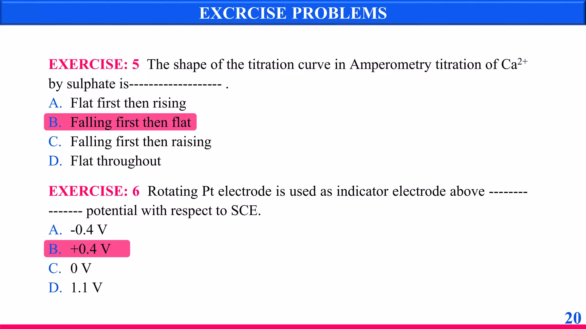 EXCRCISE PROBLEMS
EXERCISE: 5 The shape of the titration curve in Amperometry titration of Ca2+
by sulphate is------------------- .
A. Flat first then rising
B. Falling first then flat
C. Falling first then raising
D. Flat throughout
EXERCISE: 6 Rotating Pt electrode is used as indicator electrode above --------
------- potential with respect to SCE.
A. -0.4 V
B. +0.4 V
C. 0 V
D. 1.1 V
20
 