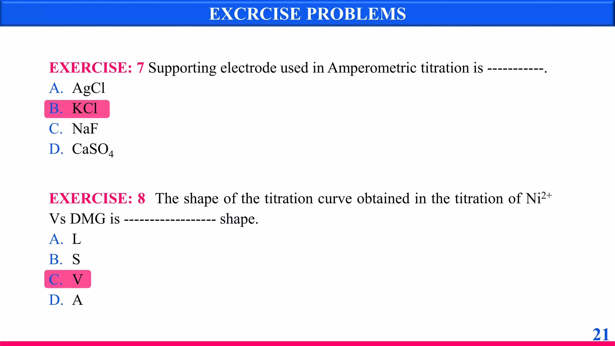 EXCRCISE PROBLEMS
EXERCISE: 8 The shape of the titration curve obtained in the titration of Ni2+
Vs DMG is ------------------ shape.
A. L
B. S
C. V
D. A
EXERCISE: 7 Supporting electrode used in Amperometric titration is -----------.
A. AgCl
B. KCl
C. NaF
D. CaSO4
21
 