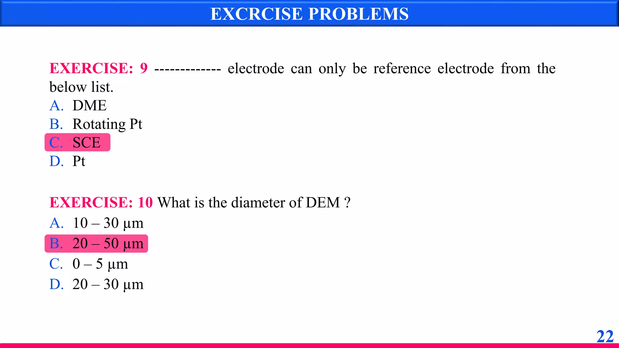 EXCRCISE PROBLEMS
EXERCISE: 9 ------------- electrode can only be reference electrode from the
below list.
A. DME
B. Rotating Pt
C. SCE
D. Pt
EXERCISE: 10 What is the diameter of DEM ?
A. 10 – 30 µm
B. 20 – 50 µm
C. 0 – 5 µm
D. 20 – 30 µm
22
 
