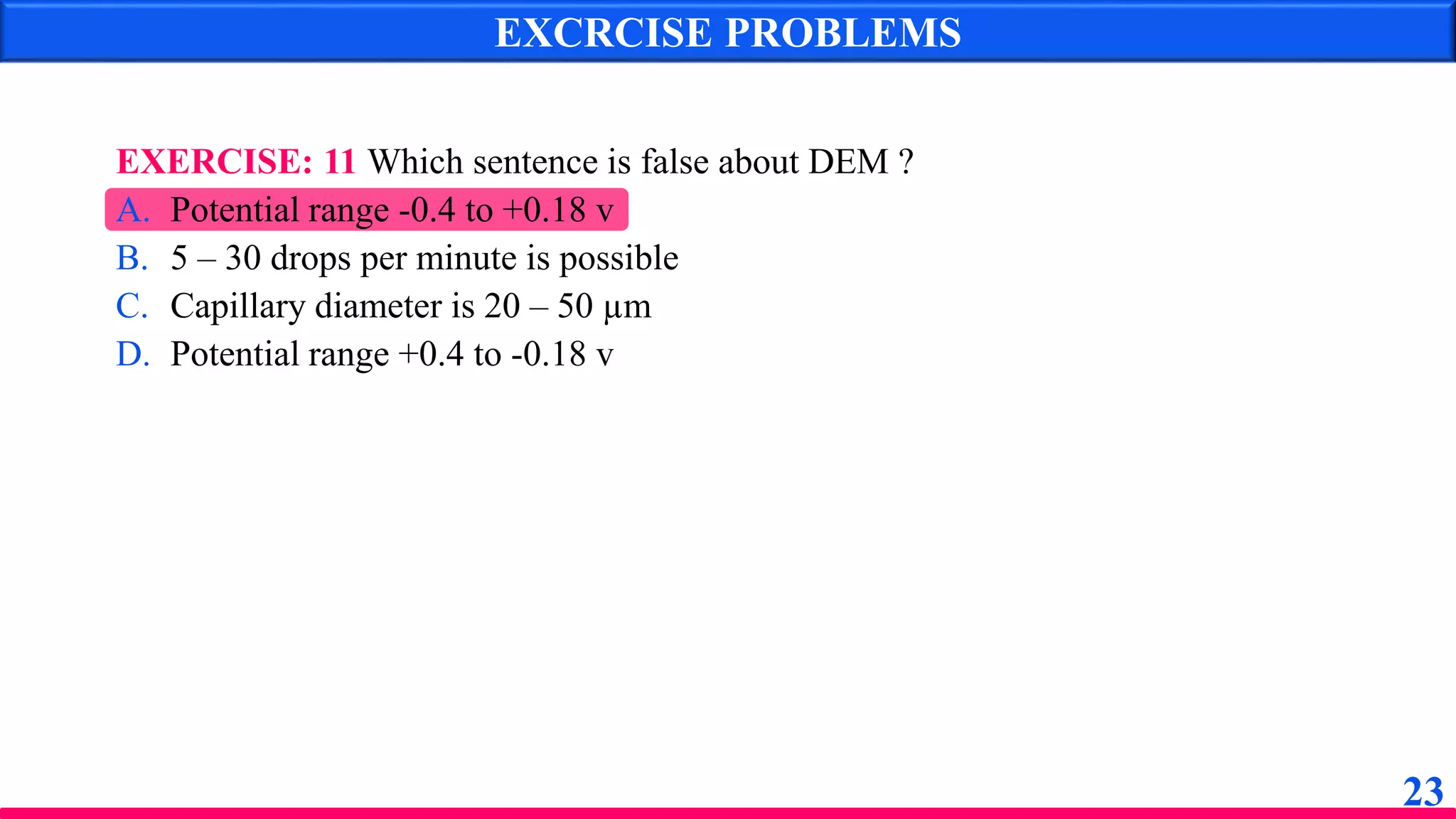 EXERCISE: 11 Which sentence is false about DEM ?
A. Potential range -0.4 to +0.18 v
B. 5 – 30 drops per minute is possible
C. Capillary diameter is 20 – 50 µm
D. Potential range +0.4 to -0.18 v
EXCRCISE PROBLEMS
23
 