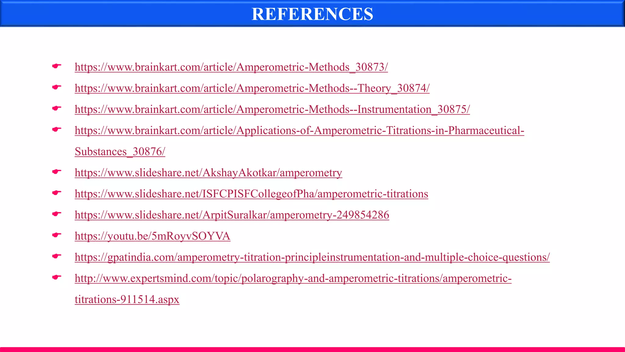 REFERENCES
 https://www.brainkart.com/article/Amperometric-Methods_30873/
 https://www.brainkart.com/article/Amperometric-Methods--Theory_30874/
 https://www.brainkart.com/article/Amperometric-Methods--Instrumentation_30875/
 https://www.brainkart.com/article/Applications-of-Amperometric-Titrations-in-Pharmaceutical-
Substances_30876/
 https://www.slideshare.net/AkshayAkotkar/amperometry
 https://www.slideshare.net/ISFCPISFCollegeofPha/amperometric-titrations
 https://www.slideshare.net/ArpitSuralkar/amperometry-249854286
 https://youtu.be/5mRoyvSOYVA
 https://gpatindia.com/amperometry-titration-principleinstrumentation-and-multiple-choice-questions/
 http://www.expertsmind.com/topic/polarography-and-amperometric-titrations/amperometric-
titrations-911514.aspx
 