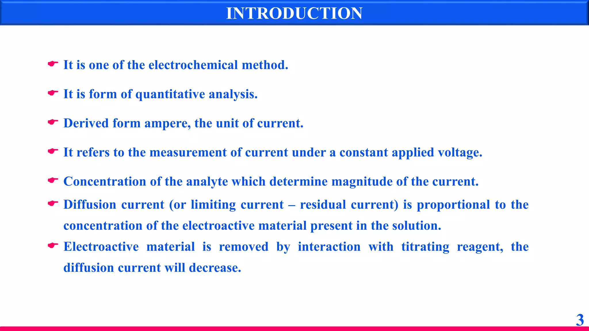  It is one of the electrochemical method.
 It is form of quantitative analysis.
 Derived form ampere, the unit of current.
 It refers to the measurement of current under a constant applied voltage.
 Concentration of the analyte which determine magnitude of the current.
 Diffusion current (or limiting current – residual current) is proportional to the
concentration of the electroactive material present in the solution.
 Electroactive material is removed by interaction with titrating reagent, the
diffusion current will decrease.
INTRODUCTION
3
 