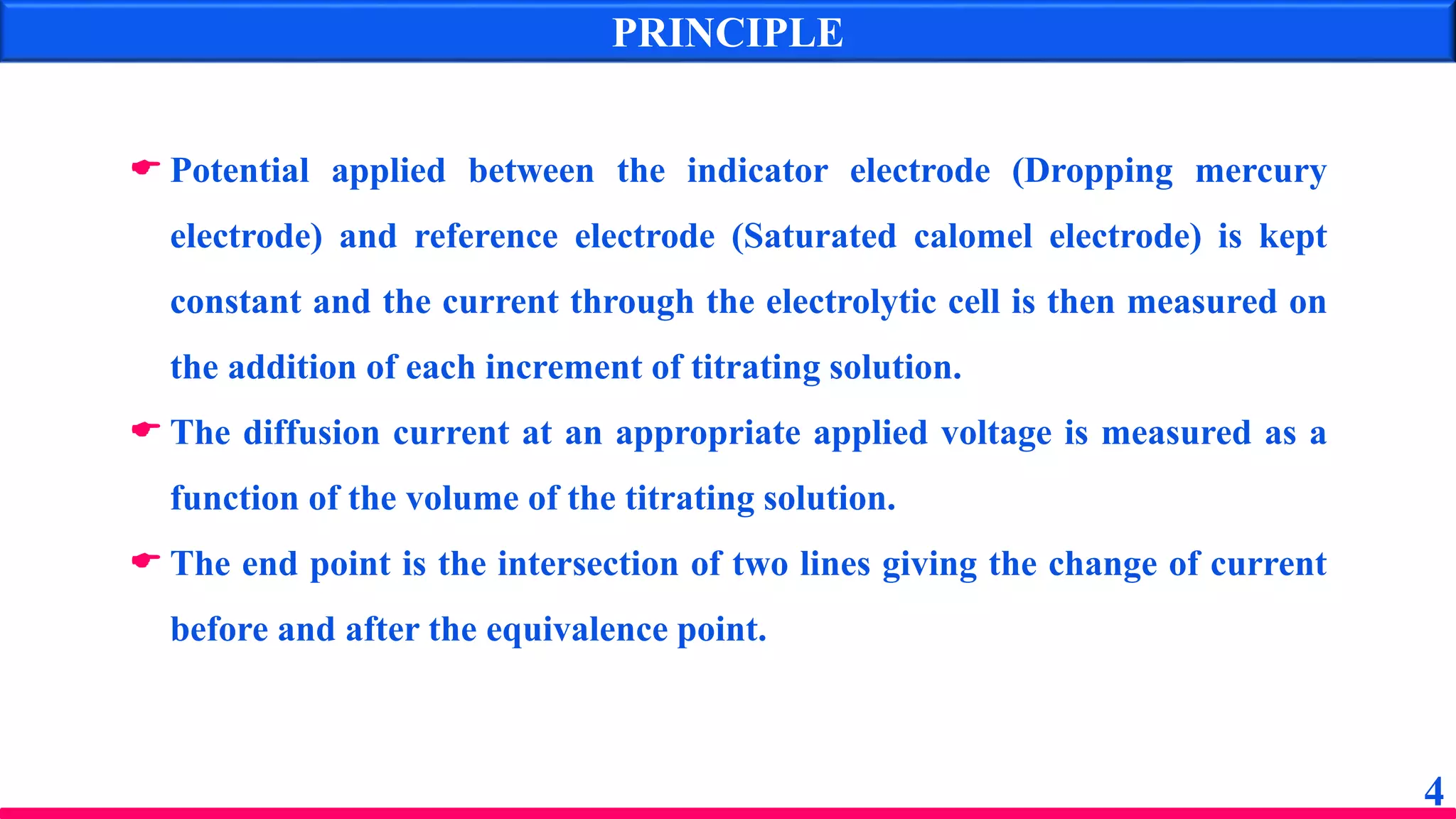 PRINCIPLE
 Potential applied between the indicator electrode (Dropping mercury
electrode) and reference electrode (Saturated calomel electrode) is kept
constant and the current through the electrolytic cell is then measured on
the addition of each increment of titrating solution.
 The diffusion current at an appropriate applied voltage is measured as a
function of the volume of the titrating solution.
 The end point is the intersection of two lines giving the change of current
before and after the equivalence point.
4
 
