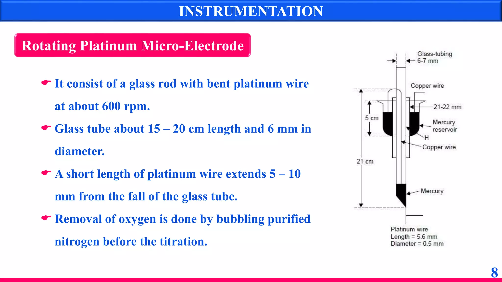 8
INSTRUMENTATION
Rotating Platinum Micro-Electrode
 It consist of a glass rod with bent platinum wire
at about 600 rpm.
 Glass tube about 15 – 20 cm length and 6 mm in
diameter.
 A short length of platinum wire extends 5 – 10
mm from the fall of the glass tube.
 Removal of oxygen is done by bubbling purified
nitrogen before the titration.
 