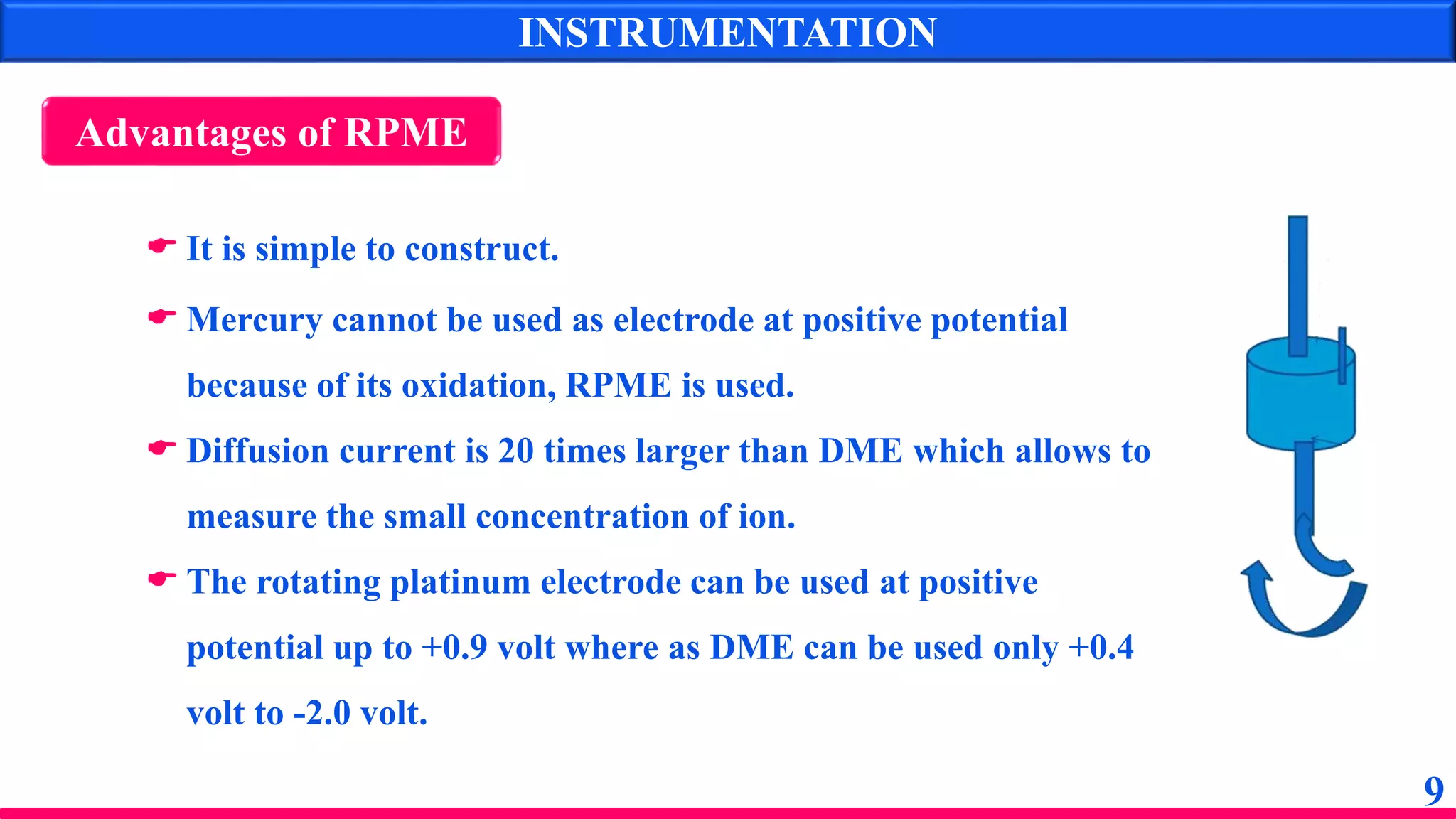  It is simple to construct.
 Mercury cannot be used as electrode at positive potential
because of its oxidation, RPME is used.
 Diffusion current is 20 times larger than DME which allows to
measure the small concentration of ion.
 The rotating platinum electrode can be used at positive
potential up to +0.9 volt where as DME can be used only +0.4
volt to -2.0 volt.
Advantages of RPME
INSTRUMENTATION
9
 