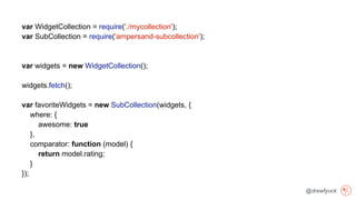 @drewfyock
var WidgetCollection = require('./mycollection');
var SubCollection = require('ampersand-subcollection');
var widgets = new WidgetCollection();
widgets.fetch();
var favoriteWidgets = new SubCollection(widgets, {
where: {
awesome: true
},
comparator: function (model) {
return model.rating;
}
});
 