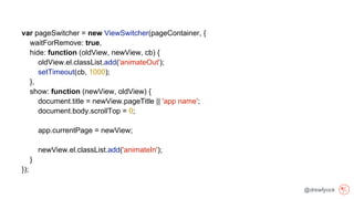@drewfyock
var pageSwitcher = new ViewSwitcher(pageContainer, {
waitForRemove: true,
hide: function (oldView, newView, cb) {
oldView.el.classList.add('animateOut');
setTimeout(cb, 1000);
},
show: function (newView, oldView) {
document.title = newView.pageTitle || 'app name';
document.body.scrollTop = 0;
app.currentPage = newView;
newView.el.classList.add('animateIn');
}
});
 
