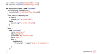 @drewfyock
var FormView = require('ampersand-form-view');
var InputView = require('ampersand-input-view');
var AwesomeFormView = new FormView({
submitCallback: function (obj) {
console.log('form submitted! Your data:', obj);
},
validCallback: function (valid) {
if (valid) {
console.log('The form is valid!');
} else {
console.log('The form is not valid!');
}
},
fields: [
new InputView({
name: 'client_name',
label: 'App Name',
placeholder: 'My Awesome App',
value: 'hello',
tests: [
function (val) {
if (val.length < 5) return "Must be 5+ characters.";
}
]
})
]
});
 
