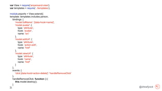 @drewfyock
var View = require('ampersand-view');
var templates = require(‘../templates’);
module.exports = View.extend({
template: templates.includes.person,
bindings: {
'model.fullName': '[data-hook=name]',
'model.avatar': {
type: 'attribute',
hook: 'avatar',
name: 'src'
},
'model.editUrl': {
type: 'attribute',
hook: ‘action-edit',
name: 'href'
},
'model.viewUrl': {
type: 'attribute',
hook: 'name',
name: 'href'
}
},
events: {
'click [data-hook=action-delete]': 'handleRemoveClick'
},
handleRemoveClick: function () {
this.model.destroy();
}
});
 