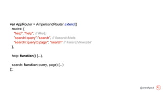 @drewfyock
var AppRouter = AmpersandRouter.extend({
routes: {
"help": "help", // #help
"search/:query":"search", // #search/kiwis
"search/:query/p:page": "search" // #search/kiwis/p7
},
help: function() {...},
search: function(query, page) {...}
});
 