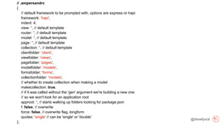 @drewfyock
// .ampersandrc
{
// default framework to be prompted with, options are express or hapi
framework: 'hapi',
indent: 4,
view: '', // default template
router: '', // default template
model: '', // default template
page: '', // default template
collection: '', // default template
clientfolder: 'client',
viewfolder: 'views',
pagefolder: 'pages',
modelfolder: 'models',
formsfolder: 'forms',
collectionfolder: 'models',
// whether to create collection when making a model
makecollection: true,
// if it was called without the 'gen' argument we're building a new one
// so we won't look for an application root
approot: '', // starts walking up folders looking for package.json
f: false, // overwrite
force: false, // overwrite flag, longform
quotes: 'single' // can be 'single' or 'double'
};
 