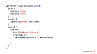 @drewfyock
var Person = AmpersandState.extend({
props: {
firstName: 'string',
lastName: 'string'
},
session: {
signedIn: ['boolean', true, false],
},
derived: {
fullName: {
deps: ['firstName', 'lastName'],
fn: function () {
return this.firstName + ' ' + this.lastName;
}
}
}
});
 