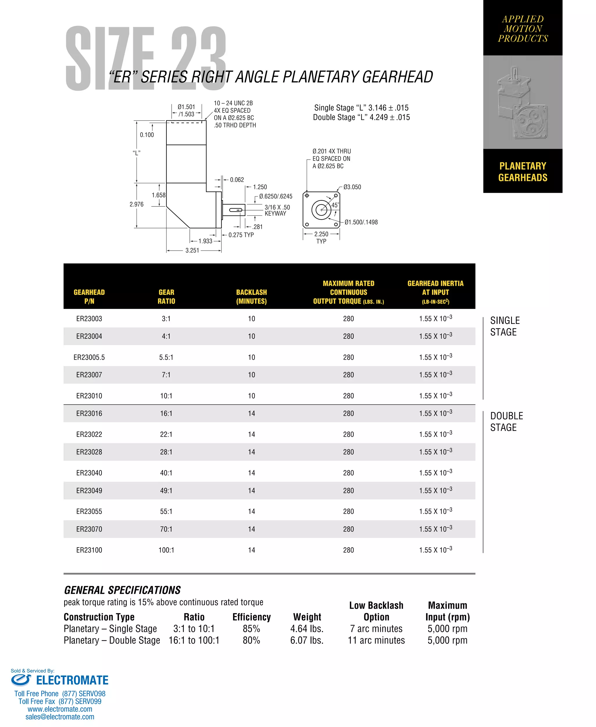 PLANETARY
GEARHEADS
35404 WESTRIDGE DR. • WATSONVILLE, CA 95076 • (831) 761-6555 • (800) 525-1609 • FAX (831) 761-6544
http://www.applied-motion.com
APPLIED
MOTION
PRODUCTS
“L”
0.100
Ø1.501
/1.503
10 – 24 UNC 2B
4X EQ SPACED
ON A Ø2.625 BC
.50 TRHD DEPTH
Ø3.050
Ø.201 4X THRU
EQ SPACED ON
A Ø2.625 BC
Ø1.500/.1498
45˚
2.250
TYP
0.062
1.250
2.976
1.658
1.933
3.251
3/16 X .50
KEYWAY
Ø.6250/.6245
0.275 TYP
.281
SIZE 23“ER” SERIES RIGHT ANGLE PLANETARY GEARHEAD
GENERAL SPECIFICATIONS
peak torque rating is 15% above continuous rated torque Low Backlash Maximum
Construction Type Ratio Efficiency Weight Option Input (rpm)
Planetary – Single Stage 3:1 to 10:1 85% 4.64 lbs. 7 arc minutes 5,000 rpm
Planetary – Double Stage 16:1 to 100:1 80% 6.07 lbs. 11 arc minutes 5,000 rpm
Single Stage “L” 3.146 ± .015
Double Stage “L” 4.249 ± .015
SINGLE
STAGE
DOUBLE
STAGE
MAXIMUM RATED GEARHEAD INERTIA
GEARHEAD GEAR BACKLASH CONTINUOUS AT INPUT
P/N RATIO (MINUTES) OUTPUT TORQUE (LBS. IN.) (LB-IN-SEC2)
ER23003 3:1 10 280 1.55 X 10–3
ER23004 4:1 10 280 1.55 X 10–3
ER23005.5 5.5:1 10 280 1.55 X 10–3
ER23007 7:1 10 280 1.55 X 10–3
ER23010 10:1 10 280 1.55 X 10–3
ER23016 16:1 14 280 1.55 X 10–3
ER23022 22:1 14 280 1.55 X 10–3
ER23028 28:1 14 280 1.55 X 10–3
ER23040 40:1 14 280 1.55 X 10–3
ER23049 49:1 14 280 1.55 X 10–3
ER23055 55:1 14 280 1.55 X 10–3
ER23070 70:1 14 280 1.55 X 10–3
ER23100 100:1 14 280 1.55 X 10–3
ELECTROMATE
Toll Free Phone (877) SERVO98
Toll Free Fax (877) SERV099
www.electromate.com
sales@electromate.com
Sold & Serviced By:
