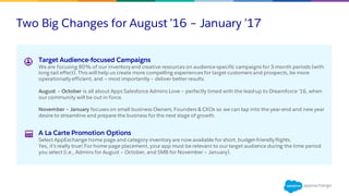 Two Big Changes for August ’16 – January ’17
Target Audience-focused Campaigns
We are focusing 80% of our inventory and creative resources on audience-specific campaigns for 3-month periods (with
long-tail effect). This will help us create more compelling experiences for target customers and prospects, be more
operationally efficient, and – most importantly – deliver better results.
August – October is all about Apps Salesforce Admins Love – perfectly timed with the lead-up to Dreamforce ’16, when
our community will be out in force.
November – January focuses on small business Owners, Founders & CXOs so we can tap into the year-end and new year
desire to streamline and prepare the business for the next stage of growth.
A La Carte Promotion Options
Select AppExchange home page and category inventory are now available for short, budget-friendly flights.
Yes, it’s really true! For home page placement, your app must be relevant to our target audience during the time period
you select (i.e., Admins for August – October, and SMB for November – January).
 