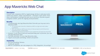 App Mavericks Web Chat
REQUIREMENTS: 2+ reviews, 4+ star rating PURPOSE: Awareness PRIMARY KPI: 10K+ video views INVESTMENT: $7,500 per App Mavericks
Description
Connect with a Salesforce MVP or AppExchange All-Star to talk about what
makes your product unique and awesome – and share a quick demo. From
there, we’ll produce it and get the word out on all of our channels as great
evergreen content, prime for ongoing social promotion.
Benefits
§ 1 professionally shot App Mavericks Web Chat with your top exec and a
Salesforce MVP.
§ 3-4 minute web chat with a Salesforce MVP via high-end web/video
conference.
§ MVP will help you define your story to help prospects and influencers
understand your unique value.
§ Video footage will be provided for your preferred use (approval required).
§ Inclusion in one Direct Email and associated blog post to promote your app
and App Mavericks video.
§ YouTube promotion for your App Mavericks video.
§ Organic social posts promoting content and partner.
Availability
• ISV and Consulting Partners.
• 3 spots per quarter.
• Max of 1 competitors per sub-category (i.e. CPQ, Integration, Accounting).
 