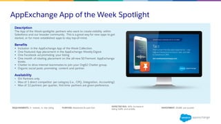 AppExchange App of the Week Spotlight
REQUIREMENTS: 2+ reviews, 4+ star rating PURPOSE: Awareness & Lead Gen
EXPECTED ROI: 10% Increase in
listing traffic and activity
INVESTMENT: $5,000 per quarter
Description
The App of the Week spotlights partners who want to create visibility within
Salesforce and our broader community. This is a great way for new apps to get
started, or for more established apps to stay top-of-mind.
Benefits
§ Inclusion in the AppExchange App of the Week Collection.
§ One Featured App placement in the AppExchange Weekly Digest.
§ One Facebook ad promoting your listing
§ One month of rotating placement on the all-new 50 Fremont AppExchange
kiosks.
§ Chatter to drive internal teammates to join your Org62 Chatter group.
§ Organic social posts promoting content and partner.
Availability
• ISV Partners only.
• Max of 1 direct competitor per category (i.e., CPQ, Integration, Accounting).
• Max of 12 partners per quarter, first-time partners are given preference.
 