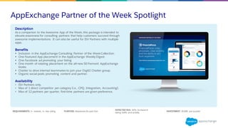 AppExchange Partner of the Week Spotlight
REQUIREMENTS: 2+ reviews, 4+ star rating PURPOSE: Awareness & Lead Gen
EXPECTED ROI: 10% Increase in
listing traffic and activity
INVESTMENT: $5,000 per quarter
Description
As a companion to the Awesome App of the Week, this package is intended to
elevate awareness for consulting partners that help customers succeed through
awesome implementations. It can also be useful for ISV Partners with multiple
apps.
Benefits
§ Inclusion in the AppExchange Consulting Partner of the WeekCollection.
§ One Featured App placement in the AppExchange Weekly Digest.
§ One Facebook ad promoting your listing
§ One month of rotating placement on the all-new 50 Fremont AppExchange
kiosks.
§ Chatter to drive internal teammates to join your Org62 Chatter group.
§ Organic social posts promoting content and partner.
Availability
• ISV Partners only.
• Max of 1 direct competitor per category (i.e., CPQ, Integration, Accounting).
• Max of 12 partners per quarter, first-time partners are given preference.
 